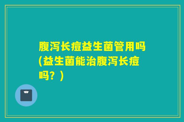 腹泻长痘益生菌管用吗(益生菌能治腹泻长痘吗？)