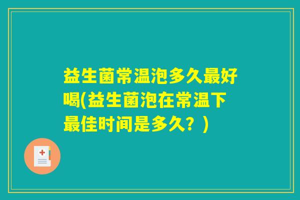 益生菌常温泡多久最好喝(益生菌泡在常温下最佳时间是多久？)
