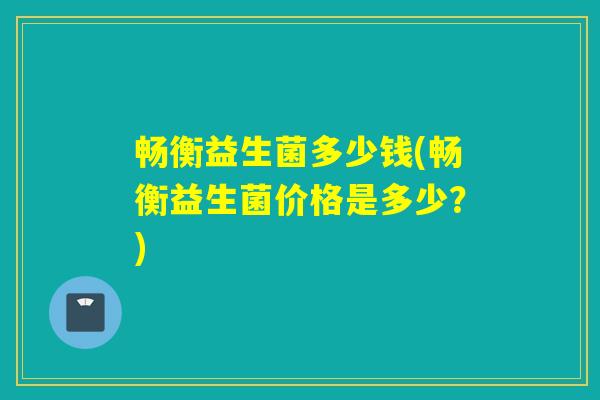 畅衡益生菌多少钱(畅衡益生菌价格是多少？)