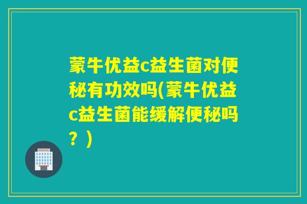 蒙牛优益c益生菌对便秘有功效吗(蒙牛优益c益生菌能缓解便秘吗？)