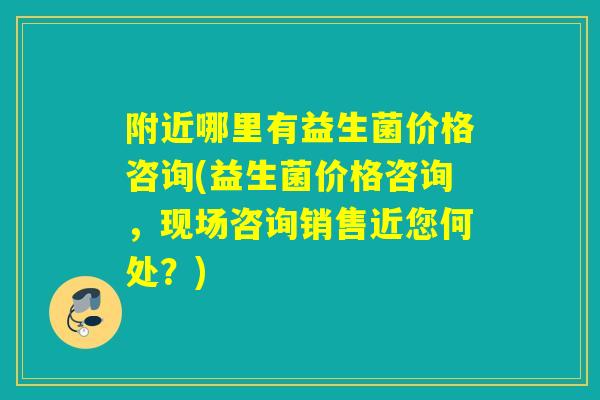 附近哪里有益生菌价格咨询(益生菌价格咨询，现场咨询销售近您何处？)