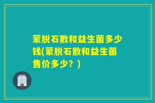 蒙脱石散和益生菌多少钱(蒙脱石散和益生菌售价多少？)