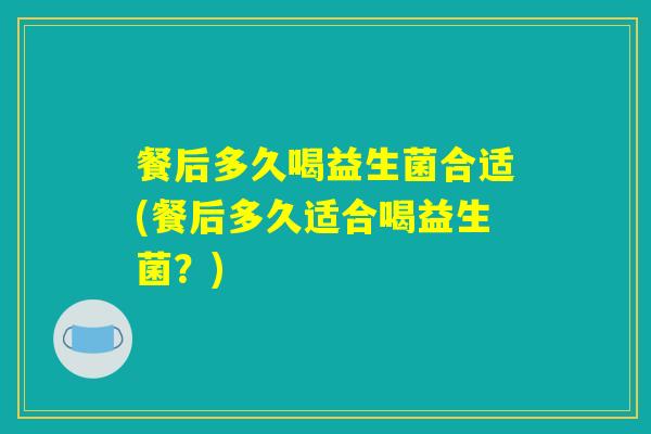 餐后多久喝益生菌合适(餐后多久适合喝益生菌？)