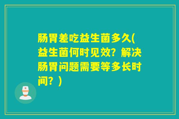 肠胃差吃益生菌多久(益生菌何时见效？解决肠胃问题需要等多长时间？)
