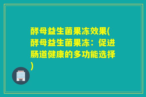 酵母益生菌果冻效果(酵母益生菌果冻：促进肠道健康的多功能选择)
