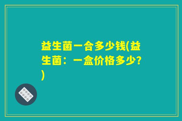 益生菌一合多少钱(益生菌：一盒价格多少？)