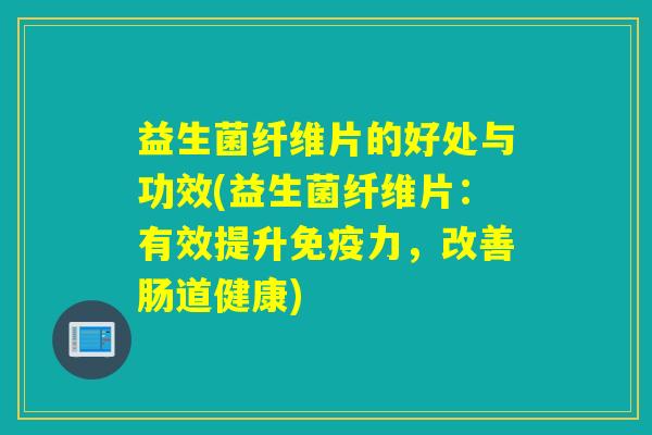 益生菌纤维片的好处与功效(益生菌纤维片：有效提升免疫力，改善肠道健康)