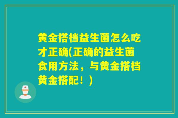 黄金搭档益生菌怎么吃才正确(正确的益生菌食用方法,与黄金搭档黄金搭配!) 黄金搭档益生菌怎么吃才正确(正确的益生菌食用方法,与黄金搭档黄金搭配!)