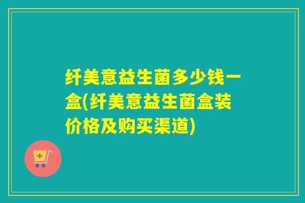 纤美意益生菌多少钱一盒(纤美意益生菌盒装价格及购买渠道)