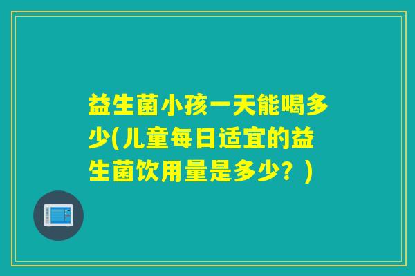 益生菌小孩一天能喝多少(儿童每日适宜的益生菌饮用量是多少？)