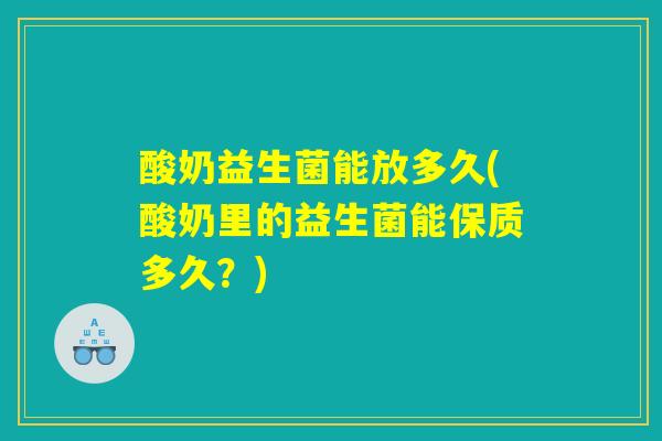 酸奶益生菌能放多久(酸奶里的益生菌能保质多久？)