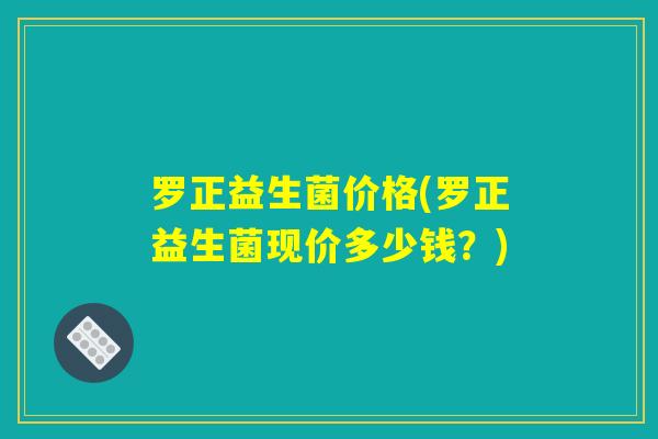 罗正益生菌价格(罗正益生菌现价多少钱？)