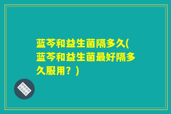 蓝芩和益生菌隔多久(蓝芩和益生菌最好隔多久服用？)