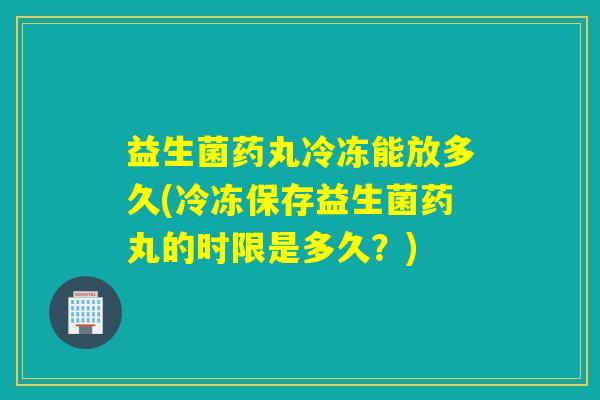益生菌药丸冷冻能放多久(冷冻保存益生菌药丸的时限是多久？)