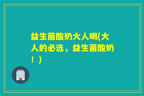 益生菌酸奶大人喝(大人的必选，益生菌酸奶！)