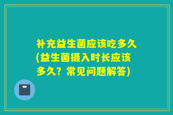 补充益生菌应该吃多久(益生菌摄入时长应该多久？常见问题解答)