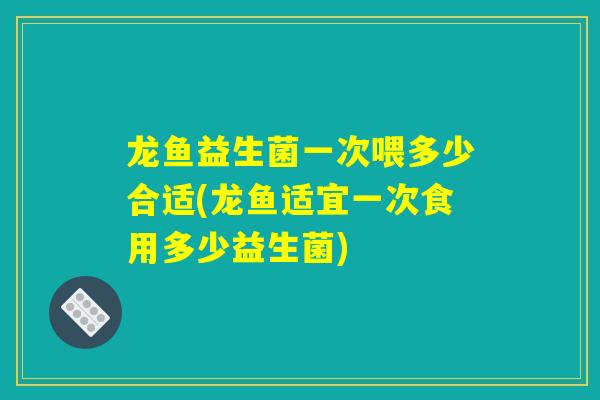 龙鱼益生菌一次喂多少合适(龙鱼适宜一次食用多少益生菌)