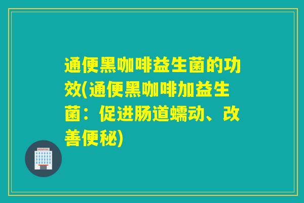 通便黑咖啡益生菌的功效(通便黑咖啡加益生菌：促进肠道蠕动、改善便秘)