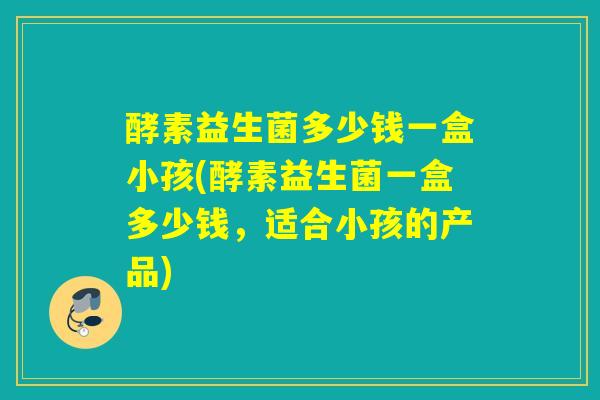 酵素益生菌多少钱一盒小孩(酵素益生菌一盒多少钱，适合小孩的产品)