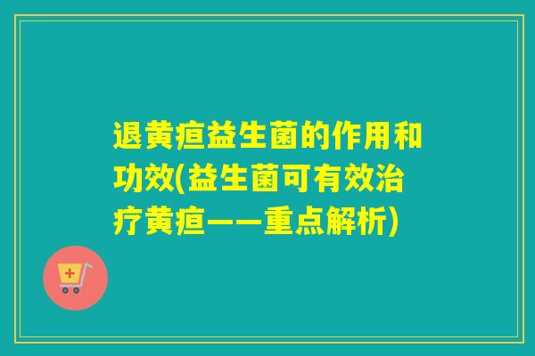 退黄疸益生菌的作用和功效(益生菌可有效治疗黄疸——重点解析)