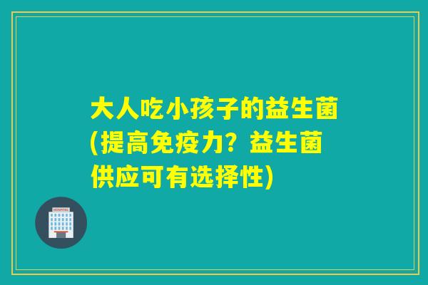 大人吃小孩子的益生菌(提高免疫力？益生菌供应可有选择性)