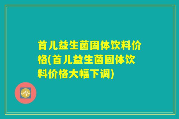 首儿益生菌固体饮料价格(首儿益生菌固体饮料价格大幅下调)