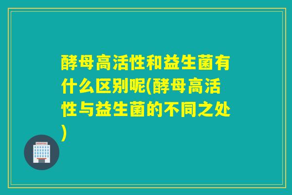 酵母高活性和益生菌有什么区别呢(酵母高活性与益生菌的不同之处)