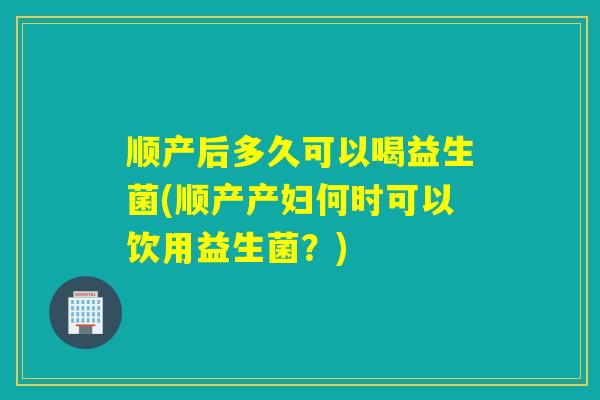 顺产后多久可以喝益生菌(顺产产妇何时可以饮用益生菌？)
