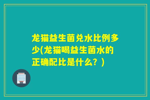 龙猫益生菌兑水比例多少(龙猫喝益生菌水的正确配比是什么？)