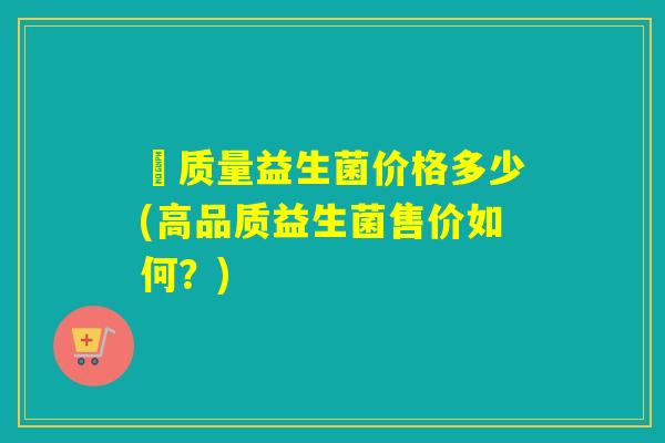髙质量益生菌价格多少(高品质益生菌售价如何？)