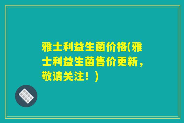 雅士利益生菌价格(雅士利益生菌售价更新，敬请关注！)