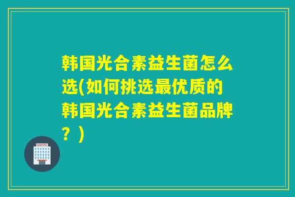 韩国光合素益生菌怎么选(如何挑选最优质的韩国光合素益生菌品牌？)