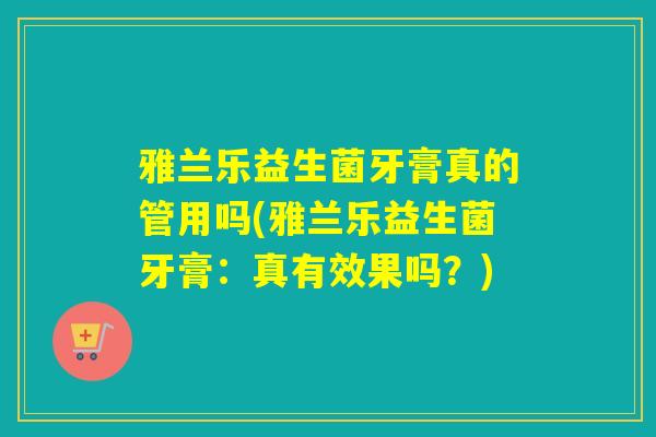 雅兰乐益生菌牙膏真的管用吗(雅兰乐益生菌牙膏：真有效果吗？)