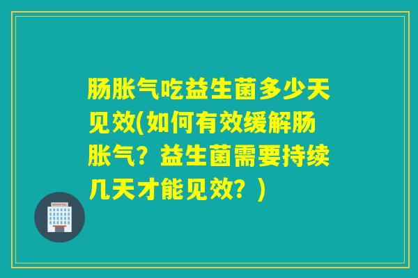 肠胀气吃益生菌多少天见效(如何有效缓解肠胀气？益生菌需要持续几天才能见效？)