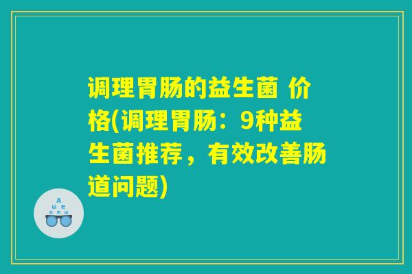 调理的益生菌 价格(调理:9种益生菌推荐,有效改善肠道问题) 调理的益生菌 价格(调理:9种益生菌推荐,有效改善肠道问题)
