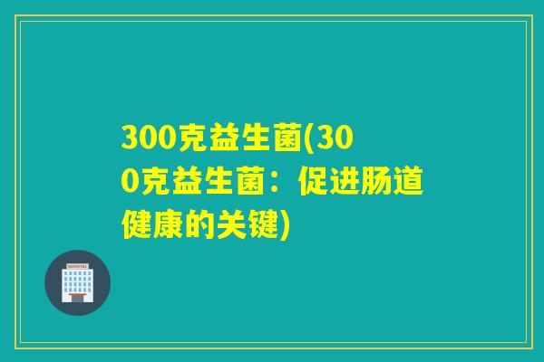 300克益生菌(300克益生菌:促进肠道健康的关键) 300克益生菌(300克益生菌:促进肠道健康的关键)