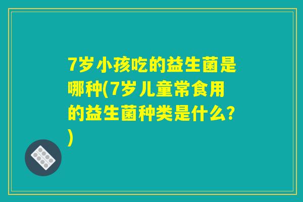 7岁小孩吃的益生菌是哪种(7岁儿童常食用的益生菌种类是什么？)