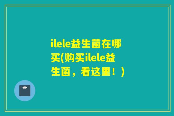 ilele益生菌在哪买(购买ilele益生菌，看这里！)