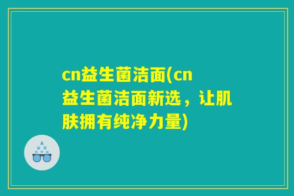 cn益生菌洁面(cn益生菌洁面新选，让肌肤拥有纯净力量)