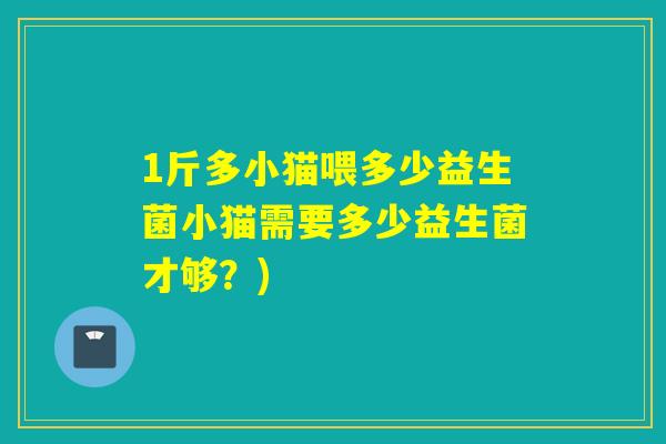 1斤多小猫喂多少益生菌小猫需要多少益生菌才够?) 1斤多小猫喂多少益生菌小猫需要多少益生菌才够?)
