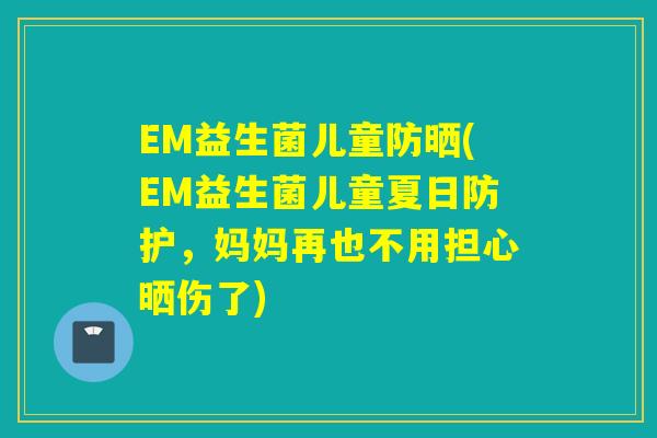 EM益生菌儿童防晒(EM益生菌儿童夏日防护,妈妈再也不用担心晒伤了) EM益生菌儿童防晒(EM益生菌儿童夏日防护,妈妈再也不用担心晒伤了)
