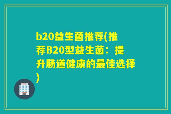 b20益生菌推荐(推荐B20型益生菌:提升肠道健康的佳选择) b20益生菌推荐(推荐B20型益生菌:提升肠道健康的佳选择)