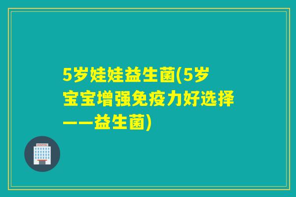 5岁娃娃益生菌(5岁宝宝增强免疫力好选择——益生菌)
