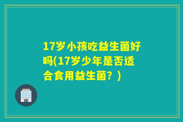 17岁小孩吃益生菌好吗(17岁少年是否适合食用益生菌?) 17岁小孩吃益生菌好吗(17岁少年是否适合食用益生菌?)