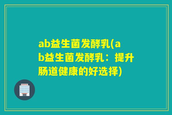 ab益生菌发酵乳(ab益生菌发酵乳:提升肠道健康的好选择) ab益生菌发酵乳(ab益生菌发酵乳:提升肠道健康的好选择)