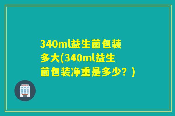 340ml益生菌包装多大(340ml益生菌包装净重是多少？)