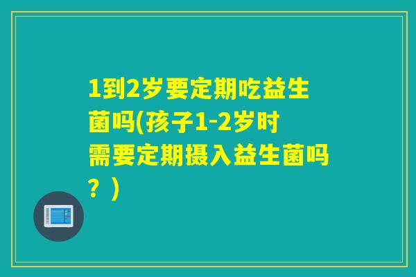 1到2岁要定期吃益生菌吗(孩子1-2岁时需要定期摄入益生菌吗？)