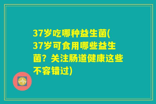37岁吃哪种益生菌(37岁可食用哪些益生菌？关注肠道健康这些不容错过)