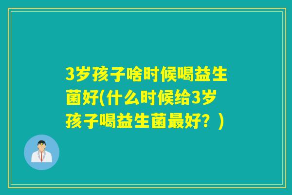 3岁孩子啥时候喝益生菌好(什么时候给3岁孩子喝益生菌最好？)
