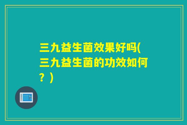 三九益生菌效果好吗(三九益生菌的功效如何？)